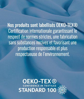 Nos produits sont labellisés OEKO-TEX® Certification internationale garantissant le respect de normes strictes, une fabrication sans substances nocives et favorisant une production responsable et plus respectueuse de l’environnement.